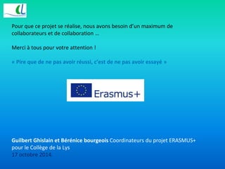 Pour que ce projet se réalise, nous avons besoin d’un maximum de 
collaborateurs et de collaboration … 
Merci à tous pour votre attention ! 
« Pire que de ne pas avoir réussi, c’est de ne pas avoir essayé » 
Guilbert Ghislain et Bérénice bourgeois Coordinateurs du projet ERASMUS+ 
pour le Collège de la Lys 
17 octobre 2014. 
