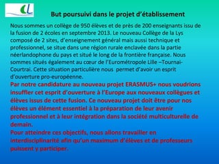 But poursuivi dans le projet d’établissement 
Nous sommes un collège de 950 élèves et de près de 200 enseignants issu de 
la fusion de 2 écoles en septembre 2013. Le nouveau Collège de la Lys 
composé de 2 sites, d’enseignement général mais aussi technique et 
professionnel, se situe dans une région rurale enclavée dans la partie 
néerlandophone du pays et situé le long de la frontière française. Nous 
sommes situés également au coeur de l’Eurométropole Lille –Tournai- 
Courtrai. Cette situation particulière nous permet d’avoir un esprit 
d’ouverture pro-européenne. 
Par notre candidature au nouveau projet ERASMUS+ nous voudrions 
insuffler cet esprit d’ouverture à l’Europe aux nouveaux collègues et 
élèves issus de cette fusion. Ce nouveau projet doit être pour nos 
élèves un élément essentiel à la préparation de leur avenir 
professionnel et à leur intégration dans la société multiculturelle de 
demain. 
Pour atteindre ces objectifs, nous allons travailler en 
interdisciplinarité afin qu’un maximum d’élèves et de professeurs 
puissent y participer. 
 