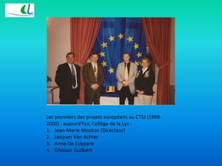 Les pionniers des projets européens au CTSJ (1999- 
2000) , aujourd’hui, Collège de la Lys : 
1. Jean-Marie Mouton (Directeur) 
2. Jacques Van Achter 
3. Anne De Cuypere 
4. Ghislain Guilbert 
 