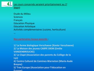 Les cours concernés seraient prioritairement au 1e 
degré: 
Etude du Milieu 
Sciences 
Français 
Education Physique 
Education Artistique 
Activités complémentaires (cuisine, horticulture) 
… 
Nos partenaires locaux associés : 
1/ La ferme biologique Verschaeve (Xavier Verschaeve) 
2/ La Maison des jeunes CARPE DIEM (Emilie 
VANDENBROUCKE) 
3/ Le Clapé (Association des parents du Collège de la 
Lys) 
4/ Centre Culturel de Comines-Warneton (Marie-Aude 
Breyne) 
5/ Tree Europe (Association pour l’éducation en 
Europe) 
 
