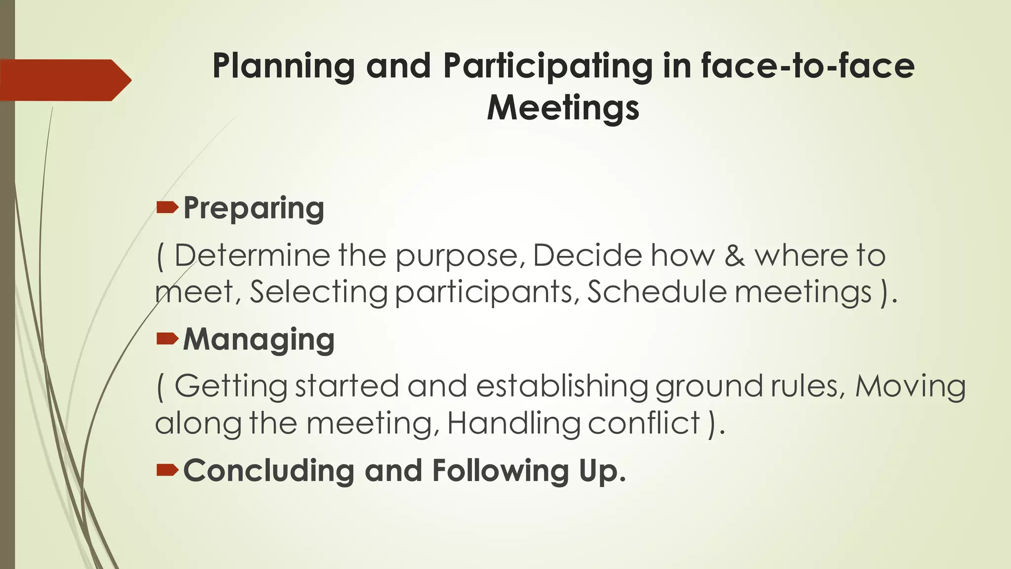 Planning and Participating in face-to-face
Meetings
Preparing
( Determine the purpose, Decide how & where to
meet, Selecting participants, Schedule meetings ).
Managing
( Getting started and establishing ground rules, Moving
along the meeting, Handling conflict ).
Concluding and Following Up.
 