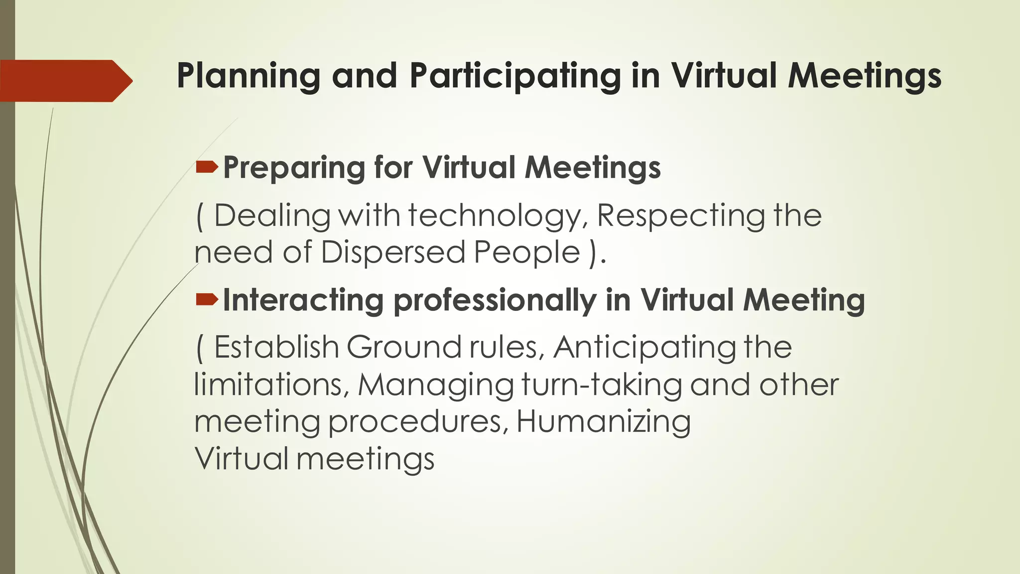 Planning and Participating in Virtual Meetings
Preparing for Virtual Meetings
( Dealing with technology, Respecting the
need of Dispersed People ).
Interacting professionally in Virtual Meeting
( Establish Ground rules, Anticipating the
limitations, Managing turn-taking and other
meeting procedures, Humanizing
Virtual meetings
 