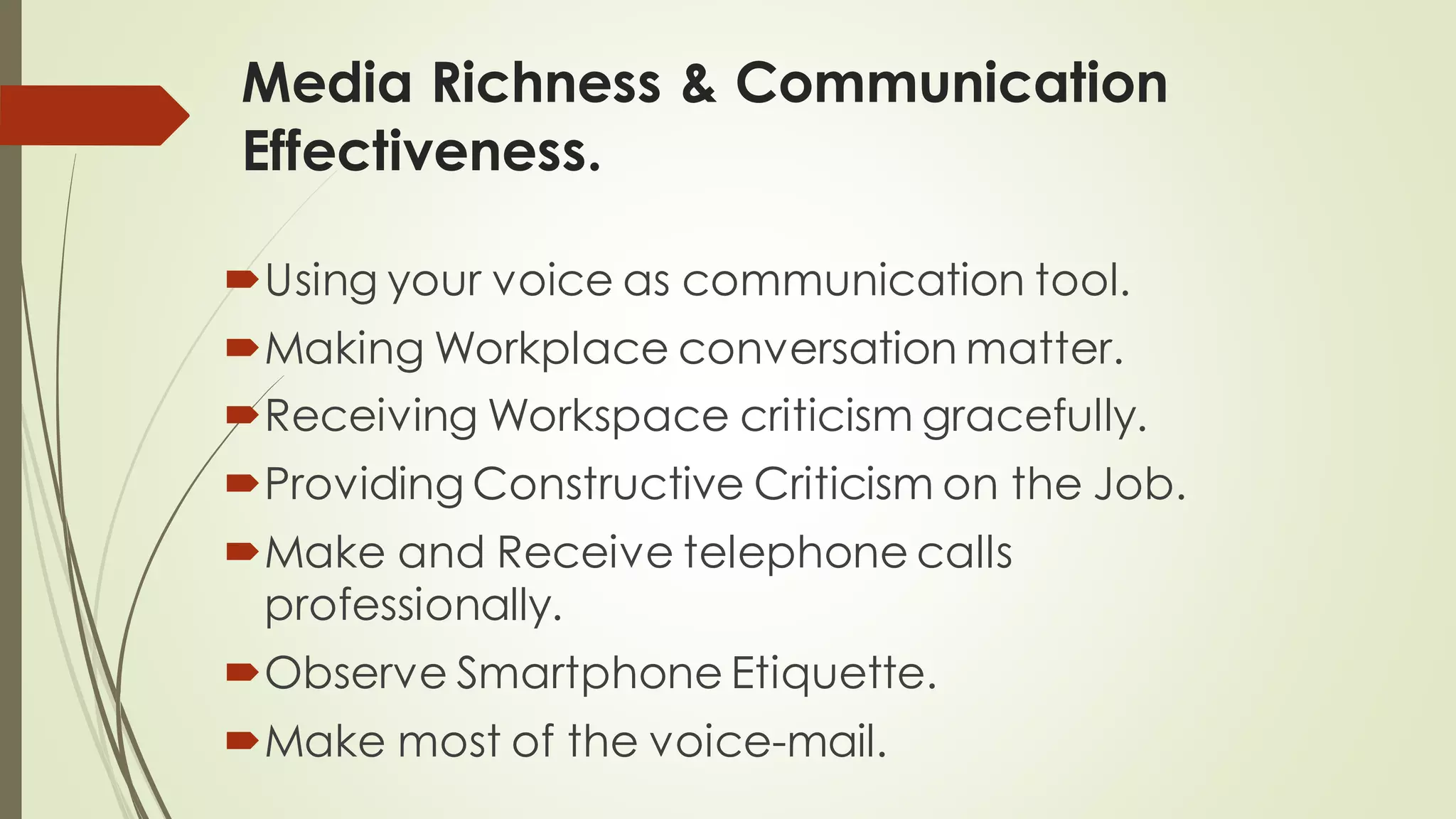 Media Richness & Communication
Effectiveness.
Using your voice as communication tool.
Making Workplace conversation matter.
Receiving Workspace criticism gracefully.
Providing Constructive Criticism on the Job.
Make and Receive telephone calls
professionally.
Observe Smartphone Etiquette.
Make most of the voice-mail.
 