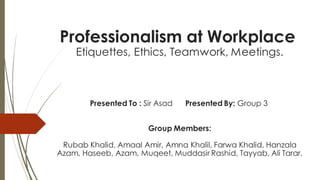 Professionalism at Workplace
Etiquettes, Ethics, Teamwork, Meetings.
Presented To : Sir Asad Presented By: Group 3
Group Members:
Rubab Khalid, Amaal Amir, Amna Khalil, Farwa Khalid, Hanzala
Azam, Haseeb, Azam, Muqeet, Muddasir Rashid, Tayyab, Ali Tarar.
 