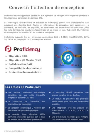Convertir l’intention de conception
Proficiency est une application permettant aux ingénieurs de partager ou de migrer la géométrie et
l'intelligence de conception des données CAO.

La technologie révolutionnaire et brevetée de Proficiency        permet une interopérabilité sans
précédent des données CAO. Toutes les informations de            conception sont supportées : la
géométrie, les fonctions, les esquisses, les contraintes, les   informations de fabrication (PMI),
les méta-données, les structures d'assemblage et les mises      en plan. Autrement dit, l'intention
de conception d'un modèle CAO est convertie sans perte.

Proficiency supporte les six principales applications CAO : I -DEAS, Pro/ENGINEER, CATIA
V4, CATIA V5, Unigraphics NX, SolidEdge et Inventor.




 ►   Migration CAO
 ►   Migration 3D Master/PMI
 ►   Collaboration CAO
 ►   Compatibilité descendante
 ►   Protection du savoir-faire




 Les atouts de Proficiency

 ► Une solution totalement automatique              ► Un reporting détaillé permettant                 une
   complétée par des outils interactifs               analyse complète en cas d'échec.
     intégrés au système CAO cible.
                                                    ► Un module de protection des propriétés
 ► La     conversion     de   l'ensemble      des      intellectuelles pour filtrer des informations
     informations de conception.                       sensibles.

 ► La validation automatique , fonction par         ► Une    intégration       avec   les   produits   ITI
     fonction et des propriétés physiques.             Transcendata        :    CADfix,      CADIQ      et
                                                       DEXcenter.
 ► La     garantie   d'une    géométrie      100%
     conforme à l'original, quel que soit le taux   ► Une architecture modulable pour l'intégra-
     de réussite de la conversion paramétrée.          tion de la solution sur plusieurs sites.




2 | www.cadinterop.com
 