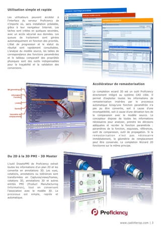 Utilisation simple et rapide

Les utilisateurs peuvent accéder à
l’interface du serveur Proficiency de
n’importe où, sans installation préalable,
grâce à leur navigateur Internet. Les
taches sont créées en quelques secondes,
avec un accès sécurisé aux données. Les
queues de traitement sont gérées
automatiquement en fonction des priorités.
L’état de progression et le statut du
résultat sont rapidement consultables.
L’analyse du modèle source, les tables de
correspondance des fonctions paramétrées
et le tableau comparatif des propriétés
physiques sont des outils indispensables
pour la traçabilité et la validation des
conversions.




                                                           Accélérateur de remasterisation

                                                           Le completion wizard 3D est un outil Proficiency
                                                           directement intégré au système CAO cible. Il
                                                           permet d’exploiter toutes les informations de
                                                           remasterisation insérées par le processus
                                                           automatique lorsqu’une fonction paramétrée n’a
                                                           pas pu être convertie, soit à cause d’une
                                                           incompatibilité, soit à cause d’une déviation lors de
                                                           la comparaison avec le modèle source. Le
                                                           concepteur dispose de toutes les informations
                                                           nécessaires pour analyser, prendre les décisions
                                                           adéquates et recréer la fonction paramétrée :
                                                           paramètres de la fonction, esquisses, références,
                                                           outil de comparaison, outil de propagation. Si la
                                                           remasterisation         n’est    pas    nécessaire
                                                           immédiatement, la géométrie de remplacement
                                                           peut être conservée. Le completion Wizrard 2D
                                                           fonctionne sur le même principe.



Du 2D à la 3D PMI - 3D Master

L’outil DrawtoPMI de Proficiency extrait
toutes les informations d’un plan 2D et les
convertie en annotations 3D. Les vues,
cotations, annotations ou tolérances sont
transformées en Captures/views/frames,
cotations 3D, annotations 3D et autres
entités PMI (Product Manufacturing
I n fo rm a t io n),    t ou t   en   c on s e r v a n t
l’association avec le modèle 3D. Le
proc essu s        e st    si m pl e, r a pi de      et
automatique.




                                                                                   www.cadinterop.com | 3
 