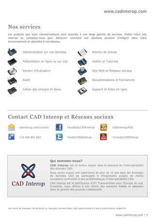 www.cadinterop.com


Nos services
Les produits que nous commercialisons sont associés à une large gamme de services. Visitez notre site
internet ou contactez-nous pour découvrir comment nos solutions peuvent s’intégrer dans votre
environnement et répondre à vos besoins.



             Démonstration sur vos données                                    Articles de presse


             Présentation en ligne ou sur site                                Vidéos et Tutoriels


             Version d’évaluation                                             Site Web et Réseaux sociaux


             Audit                                                            Documentations et Formations


             Cahier des charges et devis                                      Support et Aides en ligne




Contact CAD Interop et Réseaux sociaux
          cadinterop.com/contact                      Facebook/CADInterop                       CADInterop/RSS


          +33 668 805 802                             Twitter/CADInterop                        Youtube/CADInterop




                                       Qui sommes-nous?
                                       CAD Interop est un acteur majeur dans le domaine de l’interopérabilité
                                       des données CAO.
                                       Nous avons acquis une expérience de plus de 15 ans dans les échanges
                                       de données CAO en participant à d’importants projets de clients
                                       européens confrontés à des problématiques d’interopérabilité CAO.
                                       CAD Interop est le distributeur d’ITI TranscenData pour l’Europe du sud.
                                       Ensemble, nous offrons à nos clients des solutions fiables et adaptées
                                       dans la gamme des produits collaboratifs.




Les noms de marques, de produits ou marques commerciales cités appartiennent à leurs propriétaires respectifs.


                                                                                                   www.cadinterop.com | 4
 