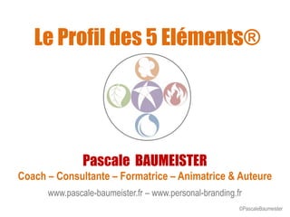 Le Profil des 5 Eléments®
Pascale BAUMEISTER
Coach – Consultante – Formatrice – Animatrice & Auteure
www.pascale-baumeister.fr – www.personal-branding.fr
©PascaleBaumeister
 