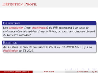 ´
Definition Profil



 ´
Definition
Une acc´l´ration (resp. d´c´l´ration) du PIB correspond ` un taux de
        ee               e ee                             a
croissance observ´ sup´rieur (resp. inf´rieur) au taux de croissance observ´
                 e    e                e                                   e
du trimestre pr´c´dent.
               e e

Exemple
Au T2 2010, le taux de croissance 0, 7% et au T3 2010 0, 5% : il y a eu
d´c´l´ration au T3 2010.
 e ee




Cornec,Mikol   (INSEE, DRESS )   Proﬁls du PIB               9 f´vrier 2012
                                                                e             4 / 30
 