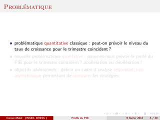 ´
Problematique




      probl´matique quantitative classique : peut-on pr´voir le niveau du
           e                                            e
      taux de croissance pour le trimestre coincident ?
      nouvelle probl´matique qualitative : pouvons-nous pr´voir le proﬁl du
                    e                                      e
      PIB pour le trimestre coincident ? acc´l´ration ou d´c´l´ration ?
                                            ee            e ee
      objectifs additionnels : d´ﬁnir un cadre d’analyse s´quentiel, non
                                e                         e
      asymptotique permettant de comparer les strat´gies.
                                                      e




Cornec,Mikol   (INSEE, DRESS )     Proﬁls du PIB               9 f´vrier 2012
                                                                  e             5 / 30
 