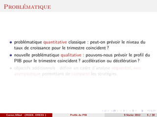 ´
Problematique




      probl´matique quantitative classique : peut-on pr´voir le niveau du
           e                                            e
      taux de croissance pour le trimestre coincident ?
      nouvelle probl´matique qualitative : pouvons-nous pr´voir le proﬁl du
                    e                                      e
      PIB pour le trimestre coincident ? acc´l´ration ou d´c´l´ration ?
                                            ee            e ee
      objectifs additionnels : d´ﬁnir un cadre d’analyse s´quentiel, non
                                e                         e
      asymptotique permettant de comparer les strat´gies.
                                                      e




Cornec,Mikol   (INSEE, DRESS )     Proﬁls du PIB               9 f´vrier 2012
                                                                  e             5 / 30
 