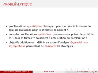 ´
Problematique




      probl´matique quantitative classique : peut-on pr´voir le niveau du
           e                                            e
      taux de croissance pour le trimestre coincident ?
      nouvelle probl´matique qualitative : pouvons-nous pr´voir le proﬁl du
                    e                                      e
      PIB pour le trimestre coincident ? acc´l´ration ou d´c´l´ration ?
                                            ee            e ee
      objectifs additionnels : d´ﬁnir un cadre d’analyse s´quentiel, non
                                e                         e
      asymptotique permettant de comparer les strat´gies.
                                                      e




Cornec,Mikol   (INSEE, DRESS )     Proﬁls du PIB               9 f´vrier 2012
                                                                  e             5 / 30
 