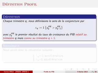 ´
Definition Profil


 ´
Definition
Chaque trimestre q, nous d´ﬁnissons le sens de la conjoncture par
                          e
                                          PR   PR
                                 εq := 1 yq > yq−1
      PR
avec yq le premier r´sultat du taux de croissance du PIB relatif au
                     e
trimestre q mais connu au trimestre q + 1.

Remarque
Nous avons donc la convention suivante :
                                 εq = 1 acc´l´ration
                                           e e
                                 εq =0 d´c´l´ration
                                         e e e



Cornec,Mikol   (INSEE, DRESS )        Proﬁls du PIB        9 f´vrier 2012
                                                              e             7 / 30
 