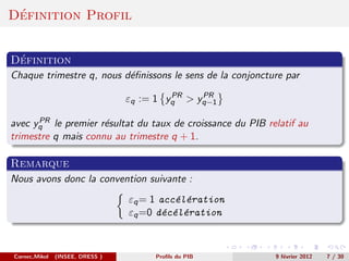 ´
Definition Profil


 ´
Definition
Chaque trimestre q, nous d´ﬁnissons le sens de la conjoncture par
                          e
                                          PR   PR
                                 εq := 1 yq > yq−1
      PR
avec yq le premier r´sultat du taux de croissance du PIB relatif au
                     e
trimestre q mais connu au trimestre q + 1.

Remarque
Nous avons donc la convention suivante :
                                 εq = 1 acc´l´ration
                                           e e
                                 εq =0 d´c´l´ration
                                         e e e



Cornec,Mikol   (INSEE, DRESS )        Proﬁls du PIB        9 f´vrier 2012
                                                              e             7 / 30
 