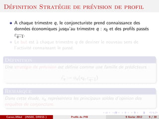 ´              ´         ´
Definition Strategie de prevision de profil

      A chaque trimestre q, le conjoncturiste prend connaissance des
      donn´es ´conomiques jusqu’au trimestre q : xq et des proﬁls pass´s
           e e                                     ¯                  e
      εq−1 .
      Le but est ` chaque trimestre q de deviner le nouveau sens de
                  a
      l’activit´ connaissant le pass´.
               e                    e

 ´
Definition
Une strat´gie de pr´vision est d´ﬁnie comme une famille de pr´dicteurs :
         e         e            e                            e

                                 εq := φq (xq , εq−1 )
                                            ¯


Remarque
Dans cette ´tude, xq repr´sentera les principaux soldes d’opinion des
           e             e
enquˆtes de conjoncture.
    e

Cornec,Mikol   (INSEE, DRESS )        Proﬁls du PIB         9 f´vrier 2012
                                                               e             9 / 30
 