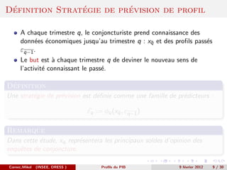 ´              ´         ´
Definition Strategie de prevision de profil

      A chaque trimestre q, le conjoncturiste prend connaissance des
      donn´es ´conomiques jusqu’au trimestre q : xq et des proﬁls pass´s
           e e                                     ¯                  e
      εq−1 .
      Le but est ` chaque trimestre q de deviner le nouveau sens de
                  a
      l’activit´ connaissant le pass´.
               e                    e

 ´
Definition
Une strat´gie de pr´vision est d´ﬁnie comme une famille de pr´dicteurs :
         e         e            e                            e

                                 εq := φq (xq , εq−1 )
                                            ¯


Remarque
Dans cette ´tude, xq repr´sentera les principaux soldes d’opinion des
           e             e
enquˆtes de conjoncture.
    e

Cornec,Mikol   (INSEE, DRESS )        Proﬁls du PIB         9 f´vrier 2012
                                                               e             9 / 30
 