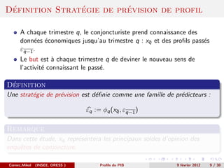 ´              ´         ´
Definition Strategie de prevision de profil

      A chaque trimestre q, le conjoncturiste prend connaissance des
      donn´es ´conomiques jusqu’au trimestre q : xq et des proﬁls pass´s
           e e                                     ¯                  e
      εq−1 .
      Le but est ` chaque trimestre q de deviner le nouveau sens de
                  a
      l’activit´ connaissant le pass´.
               e                    e

 ´
Definition
Une strat´gie de pr´vision est d´ﬁnie comme une famille de pr´dicteurs :
         e         e            e                            e

                                 εq := φq (xq , εq−1 )
                                            ¯


Remarque
Dans cette ´tude, xq repr´sentera les principaux soldes d’opinion des
           e             e
enquˆtes de conjoncture.
    e

Cornec,Mikol   (INSEE, DRESS )        Proﬁls du PIB         9 f´vrier 2012
                                                               e             9 / 30
 