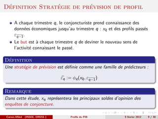 ´              ´         ´
Definition Strategie de prevision de profil

      A chaque trimestre q, le conjoncturiste prend connaissance des
      donn´es ´conomiques jusqu’au trimestre q : xq et des proﬁls pass´s
           e e                                     ¯                  e
      εq−1 .
      Le but est ` chaque trimestre q de deviner le nouveau sens de
                  a
      l’activit´ connaissant le pass´.
               e                    e

 ´
Definition
Une strat´gie de pr´vision est d´ﬁnie comme une famille de pr´dicteurs :
         e         e            e                            e

                                 εq := φq (xq , εq−1 )
                                            ¯


Remarque
Dans cette ´tude, xq repr´sentera les principaux soldes d’opinion des
           e             e
enquˆtes de conjoncture.
    e

Cornec,Mikol   (INSEE, DRESS )        Proﬁls du PIB         9 f´vrier 2012
                                                               e             9 / 30
 