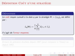 ´           ˆ             ´
Definition Cout d’une strategie


 ´
Definition
Le coˆt moyen cumul´ ` la date q par la strat´gie Φ := (φq )q est d´ﬁni
      u            ea                        e                     e
par :
                                                q
                                           1
                                 Lq (Φ) :=           1(εt = εt ).
                                                            ˆ
                                           q
                                               t=1

Il s’agit de l’erreur moyenne.

Remarque
Erreurs de pr´vision ´tudi´es depuis 1997 (pour comparer ` l’Insee) ou
             e       e    e                              a
depuis 1992.



Cornec,Mikol   (INSEE, DRESS )           Proﬁls du PIB              9 f´vrier 2012
                                                                       e             10 / 30
 