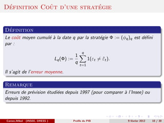 ´           ˆ             ´
Definition Cout d’une strategie


 ´
Definition
Le coˆt moyen cumul´ ` la date q par la strat´gie Φ := (φq )q est d´ﬁni
      u            ea                        e                     e
par :
                                                q
                                           1
                                 Lq (Φ) :=           1(εt = εt ).
                                                            ˆ
                                           q
                                               t=1

Il s’agit de l’erreur moyenne.

Remarque
Erreurs de pr´vision ´tudi´es depuis 1997 (pour comparer ` l’Insee) ou
             e       e    e                              a
depuis 1992.



Cornec,Mikol   (INSEE, DRESS )           Proﬁls du PIB              9 f´vrier 2012
                                                                       e             10 / 30
 