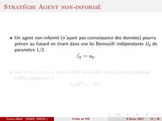 ´                    ´
Strategie Agent non-informe



      Un agent non-inform´ (n’ayant pas connaissance des donn´es) pourra
                           e                                     e
      pr´voir au hasard en tirant dans une loi Bernouilli ind´pendante Uq de
        e                                                    e
      param`tre 1/2.
            e
                                     εq := uq .


      Son erreur moyenne depuis 1997 aurait ´t´ avec grande probabilit´
                                            ee                        e
      (95%) sup´rieure `
                e      a
                               Lq (ΦB ) ≥ 35%.




Cornec,Mikol   (INSEE, DRESS )    Proﬁls du PIB             9 f´vrier 2012
                                                               e             12 / 30
 