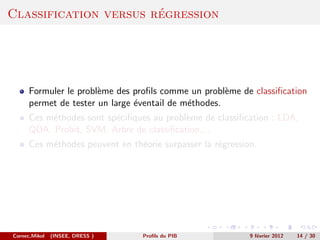 ´
Classification versus regression




      Formuler le probl`me des proﬁls comme un probl`me de classiﬁcation
                       e                              e
      permet de tester un large ´ventail de m´thodes.
                                e            e
      Ces m´thodes sont sp´ciﬁques au probl`me de classiﬁcation : LDA,
           e              e                e
      QDA, Probit, SVM, Arbre de classiﬁcation,...
      Ces m´thodes peuvent en th´orie surpasser la r´gression.
           e                    e                   e




Cornec,Mikol   (INSEE, DRESS )   Proﬁls du PIB              9 f´vrier 2012
                                                               e             14 / 30
 
