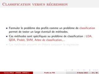 ´
Classification versus regression




      Formuler le probl`me des proﬁls comme un probl`me de classiﬁcation
                       e                              e
      permet de tester un large ´ventail de m´thodes.
                                e            e
      Ces m´thodes sont sp´ciﬁques au probl`me de classiﬁcation : LDA,
           e              e                e
      QDA, Probit, SVM, Arbre de classiﬁcation,...
      Ces m´thodes peuvent en th´orie surpasser la r´gression.
           e                    e                   e




Cornec,Mikol   (INSEE, DRESS )   Proﬁls du PIB              9 f´vrier 2012
                                                               e             14 / 30
 
