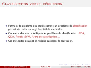 ´
Classification versus regression




      Formuler le probl`me des proﬁls comme un probl`me de classiﬁcation
                       e                              e
      permet de tester un large ´ventail de m´thodes.
                                e            e
      Ces m´thodes sont sp´ciﬁques au probl`me de classiﬁcation : LDA,
           e              e                e
      QDA, Probit, SVM, Arbre de classiﬁcation,...
      Ces m´thodes peuvent en th´orie surpasser la r´gression.
           e                    e                   e




Cornec,Mikol   (INSEE, DRESS )   Proﬁls du PIB              9 f´vrier 2012
                                                               e             14 / 30
 