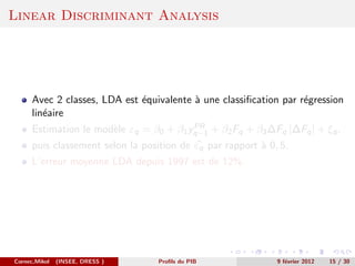 Linear Discriminant Analysis




      Avec 2 classes, LDA est ´quivalente ` une classiﬁcation par r´gression
                              e           a                        e
      lin´aire
         e
                                         PR
      Estimation le mod`le εq = β0 + β1 yq−1 + β2 Fq + β3 ∆Fq |∆Fq | + ξq ,
                       e
      puis classement selon la position de εq par rapport ` 0, 5.
                                                          a
      L’erreur moyenne LDA depuis 1997 est de 12%.




Cornec,Mikol   (INSEE, DRESS )     Proﬁls du PIB              9 f´vrier 2012
                                                                 e             15 / 30
 