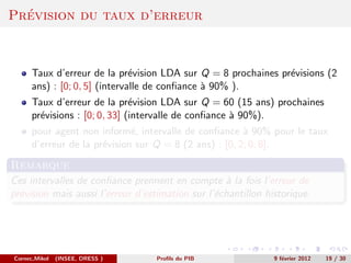´
Prevision du taux d’erreur



      Taux d’erreur de la pr´vision LDA sur Q = 8 prochaines pr´visions (2
                               e                               e
      ans) : [0; 0, 5] (intervalle de conﬁance ` 90% ).
                                               a
      Taux d’erreur de la pr´vision LDA sur Q = 60 (15 ans) prochaines
                               e
      pr´visions : [0; 0, 33] (intervalle de conﬁance ` 90%).
        e                                             a
      pour agent non inform´, intervalle de conﬁance ` 90% pour le taux
                              e                         a
      d’erreur de la pr´vision sur Q = 8 (2 ans) : [0, 2; 0, 8].
                       e
Remarque
Ces intervalles de conﬁance prennent en compte ` la fois l’erreur de
                                                   a
pr´vision mais aussi l’erreur d’estimation sur l’´chantillon historique.
  e                                              e




Cornec,Mikol   (INSEE, DRESS )     Proﬁls du PIB               9 f´vrier 2012
                                                                  e             19 / 30
 