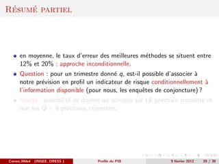 ´   ´
Resume partiel




      en moyenne, le taux d’erreur des meilleures m´thodes se situent entre
                                                   e
      12% et 20% : approche inconditionnelle.
      Question : pour un trimestre donn´ q, est-il possible d’associer `
                                         e                             a
      notre pr´vision en proﬁl un indicateur de risque conditionnellement `
              e                                                           a
      l’information disponible (pour nous, les enquˆtes de conjoncture) ?
                                                    e
      Int´rˆt : possibilit´ de donner un sc´nario sur LE prochain trimestre et
         ee               e                e
      non les Q = 8 prochains trimestres.




Cornec,Mikol   (INSEE, DRESS )     Proﬁls du PIB              9 f´vrier 2012
                                                                 e             20 / 30
 