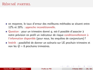 ´   ´
Resume partiel




      en moyenne, le taux d’erreur des meilleures m´thodes se situent entre
                                                   e
      12% et 20% : approche inconditionnelle.
      Question : pour un trimestre donn´ q, est-il possible d’associer `
                                         e                             a
      notre pr´vision en proﬁl un indicateur de risque conditionnellement `
              e                                                           a
      l’information disponible (pour nous, les enquˆtes de conjoncture) ?
                                                    e
      Int´rˆt : possibilit´ de donner un sc´nario sur LE prochain trimestre et
         ee               e                e
      non les Q = 8 prochains trimestres.




Cornec,Mikol   (INSEE, DRESS )     Proﬁls du PIB              9 f´vrier 2012
                                                                 e             20 / 30
 