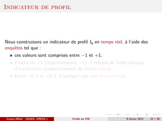 Indicateur de profil




Nous construisons un indicateur de proﬁl Iq en temps r´el, ` l’aide des
                                                      e a
enquˆtes tel que :
    e
      ces valeurs sont comprises entre −1 et +1.
      Proche de +1 (respectivement −1), il indique de fortes chances
      d’acc´l´ration (respectivement de d´c´l´ration).
           ee                            e ee
      Entre −0, 5 et +0, 5, il souligne une zone d’incertitude.




Cornec,Mikol   (INSEE, DRESS )     Proﬁls du PIB              9 f´vrier 2012
                                                                 e             22 / 30
 
