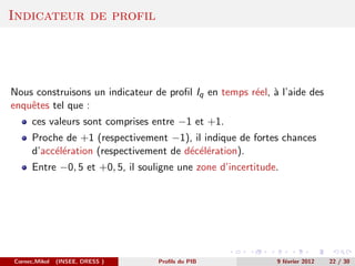 Indicateur de profil




Nous construisons un indicateur de proﬁl Iq en temps r´el, ` l’aide des
                                                      e a
enquˆtes tel que :
    e
      ces valeurs sont comprises entre −1 et +1.
      Proche de +1 (respectivement −1), il indique de fortes chances
      d’acc´l´ration (respectivement de d´c´l´ration).
           ee                            e ee
      Entre −0, 5 et +0, 5, il souligne une zone d’incertitude.




Cornec,Mikol   (INSEE, DRESS )     Proﬁls du PIB              9 f´vrier 2012
                                                                 e             22 / 30
 