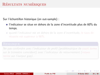 ´           ´
Resultats numeriques


Sur l’´chantillon historique (en out-sample) :
      e
      l’indicateur se situe en dehors de la zone d’incertitude plus de 60% du
      temps.
      quand l’indicateur est en dehors de la zone d’incertitude, le taux de
      r´ussite est sup´rieur ` 96%.
       e              e      a

Remarque
Ne pas confondre avec l’indicateur de proﬁl (probl´matique de court terme
                                                    e
sur le trimestre coincident) avec l’indicateur de retournement (moyen
terme sur l’output gap).




Cornec,Mikol   (INSEE, DRESS )     Proﬁls du PIB              9 f´vrier 2012
                                                                 e             24 / 30
 