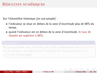 ´           ´
Resultats numeriques


Sur l’´chantillon historique (en out-sample) :
      e
      l’indicateur se situe en dehors de la zone d’incertitude plus de 60% du
      temps.
      quand l’indicateur est en dehors de la zone d’incertitude, le taux de
      r´ussite est sup´rieur ` 96%.
       e              e      a

Remarque
Ne pas confondre avec l’indicateur de proﬁl (probl´matique de court terme
                                                    e
sur le trimestre coincident) avec l’indicateur de retournement (moyen
terme sur l’output gap).




Cornec,Mikol   (INSEE, DRESS )     Proﬁls du PIB              9 f´vrier 2012
                                                                 e             24 / 30
 