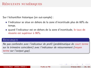 ´           ´
Resultats numeriques


Sur l’´chantillon historique (en out-sample) :
      e
      l’indicateur se situe en dehors de la zone d’incertitude plus de 60% du
      temps.
      quand l’indicateur est en dehors de la zone d’incertitude, le taux de
      r´ussite est sup´rieur ` 96%.
       e              e      a

Remarque
Ne pas confondre avec l’indicateur de proﬁl (probl´matique de court terme
                                                    e
sur le trimestre coincident) avec l’indicateur de retournement (moyen
terme sur l’output gap).




Cornec,Mikol   (INSEE, DRESS )     Proﬁls du PIB              9 f´vrier 2012
                                                                 e             24 / 30
 