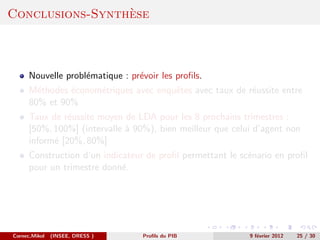 `
Conclusions-Synthese



      Nouvelle probl´matique : pr´voir les proﬁls.
                    e            e
      M´thodes ´conom´triques avec enquˆtes avec taux de r´ussite entre
        e      e     e                 e                  e
      80% et 90%
      Taux de r´ussite moyen de LDA pour les 8 prochains trimestres :
                e
      [50%, 100%] (intervalle ` 90%), bien meilleur que celui d’agent non
                              a
      inform´ [20%, 80%]
            e
      Construction d’un indicateur de proﬁl permettant le sc´nario en proﬁl
                                                            e
      pour un trimestre donn´.
                             e




Cornec,Mikol   (INSEE, DRESS )    Proﬁls du PIB             9 f´vrier 2012
                                                               e             25 / 30
 