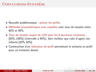 `
Conclusions-Synthese



      Nouvelle probl´matique : pr´voir les proﬁls.
                    e            e
      M´thodes ´conom´triques avec enquˆtes avec taux de r´ussite entre
        e      e     e                 e                  e
      80% et 90%
      Taux de r´ussite moyen de LDA pour les 8 prochains trimestres :
                e
      [50%, 100%] (intervalle ` 90%), bien meilleur que celui d’agent non
                              a
      inform´ [20%, 80%]
            e
      Construction d’un indicateur de proﬁl permettant le sc´nario en proﬁl
                                                            e
      pour un trimestre donn´.
                             e




Cornec,Mikol   (INSEE, DRESS )    Proﬁls du PIB             9 f´vrier 2012
                                                               e             25 / 30
 