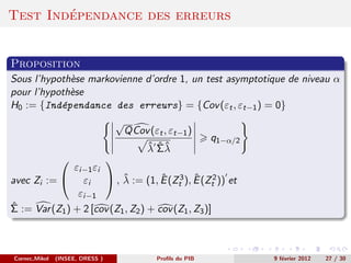 ´
Test Independance des erreurs


Proposition
Sous l’hypoth`se markovienne d’ordre 1, un test asymptotique de niveau α
             e
pour l’hypoth`se
             e
H0 := {Ind´pendance des erreurs} = {Cov (εt , εt−1 ) = 0}
           e
                                 √
                                     Q Cov (εt , εt−1 )
                                                             q1−α/2
                                          ˆ ˆˆ
                                          λ Σλ
                      
               εi−1 εi
                           ˆ          ˆ        ˆ
avec Zi :=  εi  , λ := (1, E (Zt3 ), E (Zt2 )) et
                εi−1
ˆ
Σ := Var (Z1 ) + 2 [cov (Z1 , Z2 ) + cov (Z1 , Z3 )]



Cornec,Mikol   (INSEE, DRESS )               Proﬁls du PIB            9 f´vrier 2012
                                                                         e             27 / 30
 