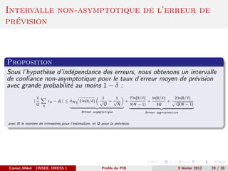 Intervalle non-asymptotique de l’erreur de
  ´
prevision



Proposition
Sous l’hypoth`se d’ind´pendance des erreurs, nous obtenons un intervalle
             e        e
de conﬁance non-asymptotique pour le taux d’erreur moyen de pr´vision
                                                                e
avec grande probabilit´ au moins 1 − δ :
                      e
                   1                                     1   1            7 ln(8/δ)       ln(8/δ)       2 ln(8/δ)
               |           εq − p1 | ≤ σN
                                       ˆ    2 ln(8/δ)   √ + √         +               +             +
                   Q   q                                  Q   N           3(N − 1)          3Q          Q(N − 1)
                                             Erreur asymptotique                  Erreur approximation


avec N le nombre de trimestres pour l’estimation, et Q pour la pr´vision.
                                                                 e




Cornec,Mikol       (INSEE, DRESS )                       Proﬁls du PIB                                   9 f´vrier 2012
                                                                                                            e             29 / 30
 