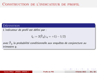 Construction de l’indicateur de profil




 ´
Definition
L’indicateur de proﬁl est d´ﬁni par :
                           e

                                         ˆ
                                 Iq := 2(Pq (εq = +1) − 1/2)

     ˆ
avec Pq la probabilit´ conditionnelle aux enquˆtes de conjoncture au
                     e                        e
trimestre q.




Cornec,Mikol   (INSEE, DRESS )            Proﬁls du PIB        9 f´vrier 2012
                                                                  e             30 / 30
 