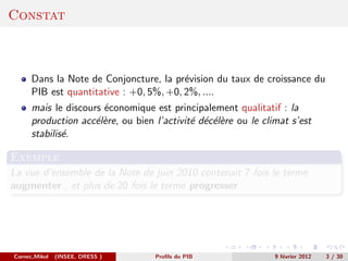 Constat



      Dans la Note de Conjoncture, la pr´vision du taux de croissance du
                                         e
      PIB est quantitative : +0, 5%, +0, 2%, ....
      mais le discours ´conomique est principalement qualitatif : la
                       e
      production acc´l`re, ou bien l’activit´ d´c´l`re ou le climat s’est
                     ee                     e e ee
      stabilis´.
              e

Exemple
La vue d’ensemble de la Note de juin 2010 contenait 7 fois le terme
augmenter , et plus de 20 fois le terme progresser




Cornec,Mikol   (INSEE, DRESS )     Proﬁls du PIB                9 f´vrier 2012
                                                                   e             3 / 30
 