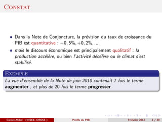 Constat



      Dans la Note de Conjoncture, la pr´vision du taux de croissance du
                                         e
      PIB est quantitative : +0, 5%, +0, 2%, ....
      mais le discours ´conomique est principalement qualitatif : la
                       e
      production acc´l`re, ou bien l’activit´ d´c´l`re ou le climat s’est
                     ee                     e e ee
      stabilis´.
              e

Exemple
La vue d’ensemble de la Note de juin 2010 contenait 7 fois le terme
augmenter , et plus de 20 fois le terme progresser




Cornec,Mikol   (INSEE, DRESS )     Proﬁls du PIB                9 f´vrier 2012
                                                                   e             3 / 30
 