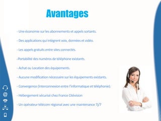 Avantages
- Une économie sur les abonnements et appels sortants.

- Des applications qui intègrent voix, données et vidéo.

- Les appels gratuits entre sites connectés.

-Portabilité des numéros de téléphone existants.

- Achat ou Location des équipements.

- Aucune modification nécessaire sur les équipements existants.

- Convergence (Interconnexion entre l’informatique et téléphonie).

- Hébergement sécurisé chez France Citévision

- Un opérateur télécom régional avec une maintenance 7j/7
 