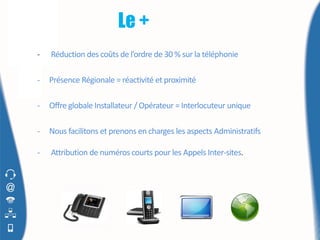 Le +
-   Réduction des coûts de l’ordre de 30 % sur la téléphonie

-   Présence Régionale = réactivité et proximité

-   Offre globale Installateur / Opérateur = Interlocuteur unique

-   Nous facilitons et prenons en charges les aspects Administratifs

-   Attribution de numéros courts pour les Appels Inter-sites.
 