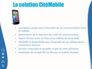 La solution CitéMobile


•   Une facture unique pour l’ensemble de vos communications fixes
    et mobiles
•   Optimisation de la réduction des coûts de communication
•   Appels illimités entre les fixes et les mobiles de votre flotte
•   Flexibilité et disponibilité pour l’ensemble de vos collaborateurs
    suivant leurs besoins
•   Solution modulable et ajustable au gré de votre utilisation
•   Installation de compte SIP sur iPhones et mobiles Android
 