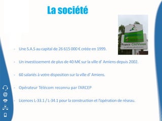 La société


- Une S.A.S au capital de 26 615 000 € créée en 1999.

- Un investissement de plus de 40 M€ sur la ville d’ Amiens depuis 2002.

- 60 salariés à votre disposition sur la ville d’ Amiens.

- Opérateur Télécom reconnu par l’ARCEP

- Licences L-33.1 / L-34.1 pour la construction et l’opération de réseau.
 