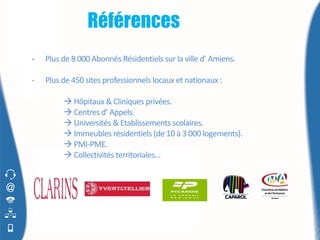 Références
-   Plus de 8 000 Abonnés Résidentiels sur la ville d’ Amiens.

-   Plus de 450 sites professionnels locaux et nationaux :

          Hôpitaux & Cliniques privées.
          Centres d’ Appels.
          Universités & Etablissements scolaires.
          Immeubles résidentiels (de 10 à 3 000 logements).
          PMI-PME.
          Collectivités territoriales…
 