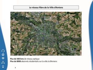 Le réseau Fibre de la Ville d’Amiens


                                                              Amiens




Plus de 500 kms de réseau optique
Plus de 8000 abonnés résidentiels sur la ville à d’Amiens


     4
 